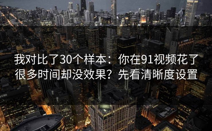 我对比了30个样本：你在91视频花了很多时间却没效果？先看清晰度设置