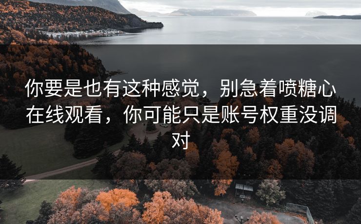 你要是也有这种感觉，别急着喷糖心在线观看，你可能只是账号权重没调对