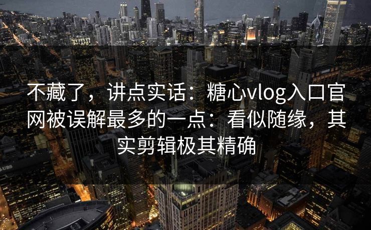 不藏了，讲点实话：糖心vlog入口官网被误解最多的一点：看似随缘，其实剪辑极其精确