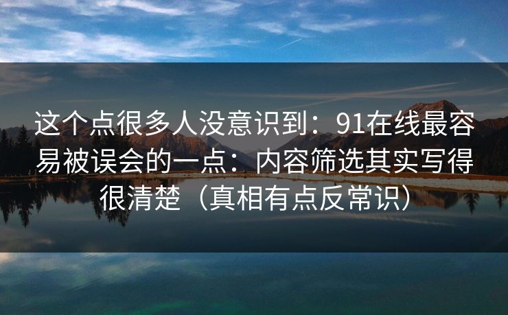 这个点很多人没意识到：91在线最容易被误会的一点：内容筛选其实写得很清楚（真相有点反常识）