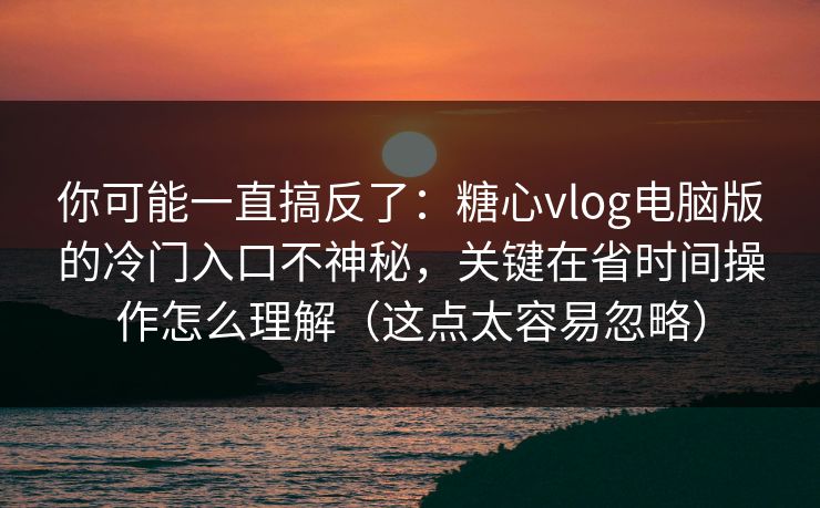 你可能一直搞反了：糖心vlog电脑版的冷门入口不神秘，关键在省时间操作怎么理解（这点太容易忽略）