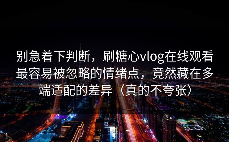 别急着下判断，刷糖心vlog在线观看最容易被忽略的情绪点，竟然藏在多端适配的差异（真的不夸张）
