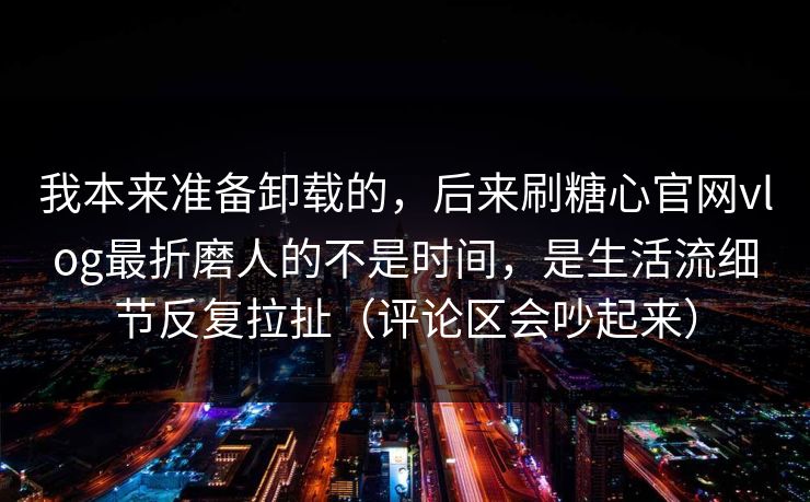 我本来准备卸载的，后来刷糖心官网vlog最折磨人的不是时间，是生活流细节反复拉扯（评论区会吵起来）