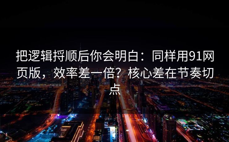 把逻辑捋顺后你会明白：同样用91网页版，效率差一倍？核心差在节奏切点
