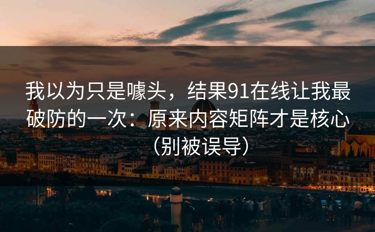 我以为只是噱头，结果91在线让我最破防的一次：原来内容矩阵才是核心（别被误导）