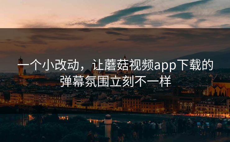 一个小改动，让蘑菇视频app下载的弹幕氛围立刻不一样