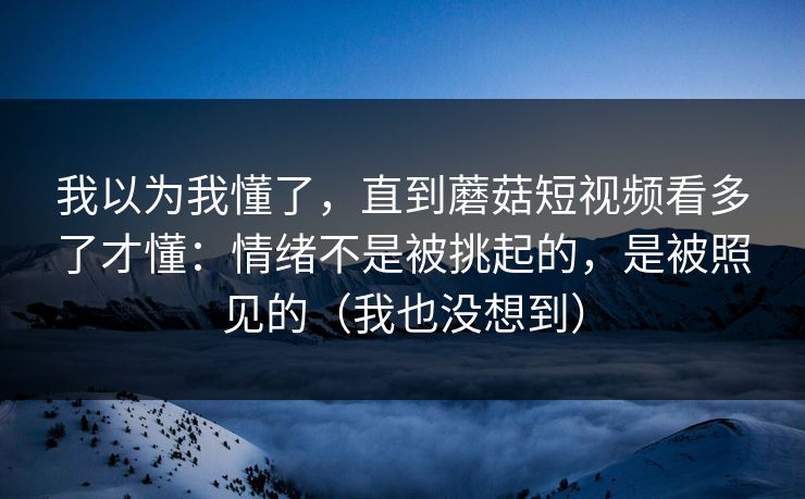 我以为我懂了，直到蘑菇短视频看多了才懂：情绪不是被挑起的，是被照见的（我也没想到）