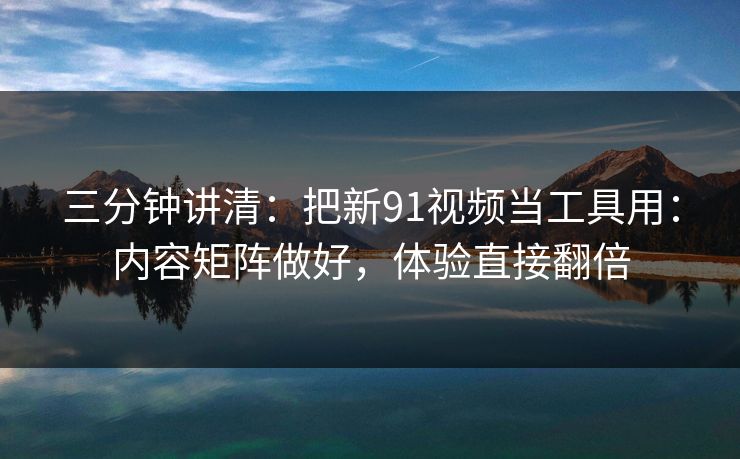 三分钟讲清：把新91视频当工具用：内容矩阵做好，体验直接翻倍