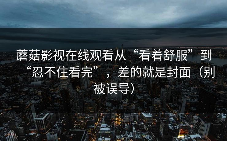 蘑菇影视在线观看从“看着舒服”到“忍不住看完”，差的就是封面（别被误导）