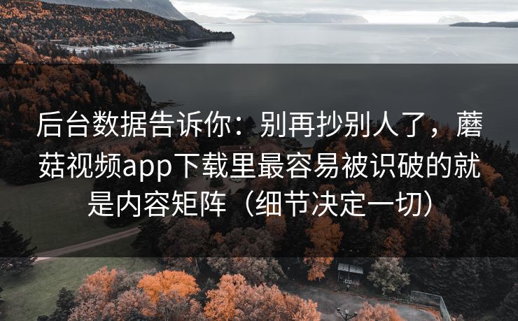 后台数据告诉你：别再抄别人了，蘑菇视频app下载里最容易被识破的就是内容矩阵（细节决定一切）