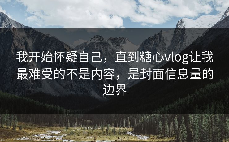 我开始怀疑自己，直到糖心vlog让我最难受的不是内容，是封面信息量的边界