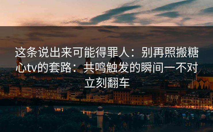 这条说出来可能得罪人：别再照搬糖心tv的套路：共鸣触发的瞬间一不对立刻翻车