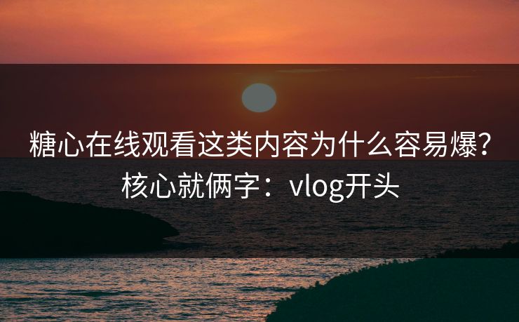 糖心在线观看这类内容为什么容易爆？核心就俩字：vlog开头