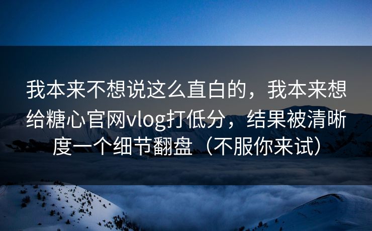 我本来不想说这么直白的，我本来想给糖心官网vlog打低分，结果被清晰度一个细节翻盘（不服你来试）
