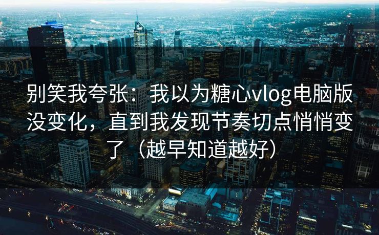 别笑我夸张：我以为糖心vlog电脑版没变化，直到我发现节奏切点悄悄变了（越早知道越好）