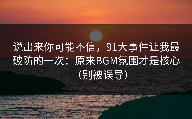 说出来你可能不信，91大事件让我最破防的一次：原来BGM氛围才是核心（别被误导）