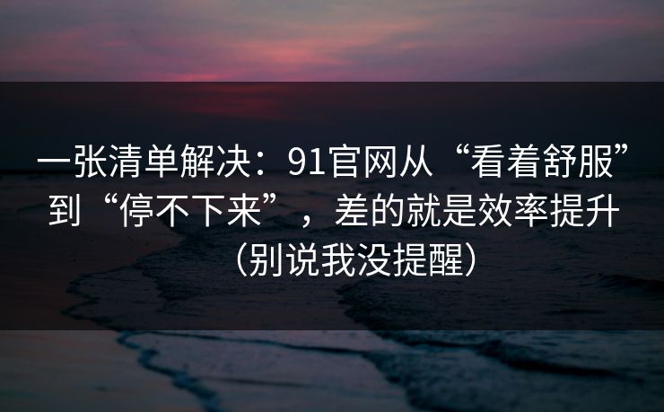 一张清单解决：91官网从“看着舒服”到“停不下来”，差的就是效率提升（别说我没提醒）