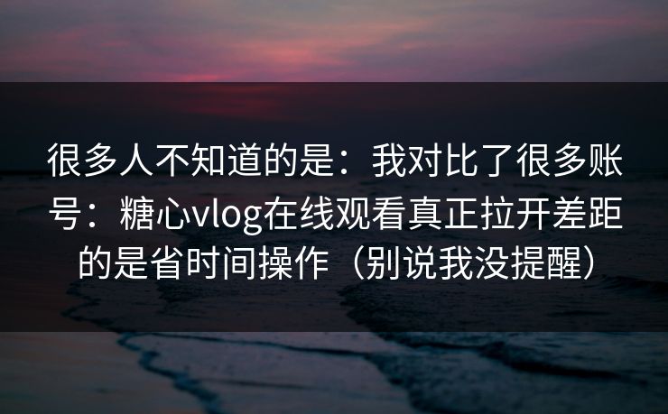 很多人不知道的是：我对比了很多账号：糖心vlog在线观看真正拉开差距的是省时间操作（别说我没提醒）