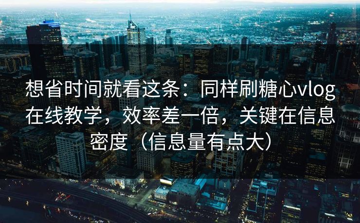 想省时间就看这条：同样刷糖心vlog在线教学，效率差一倍，关键在信息密度（信息量有点大）