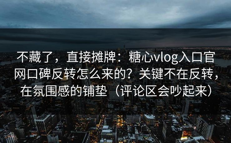 不藏了，直接摊牌：糖心vlog入口官网口碑反转怎么来的？关键不在反转，在氛围感的铺垫（评论区会吵起来）