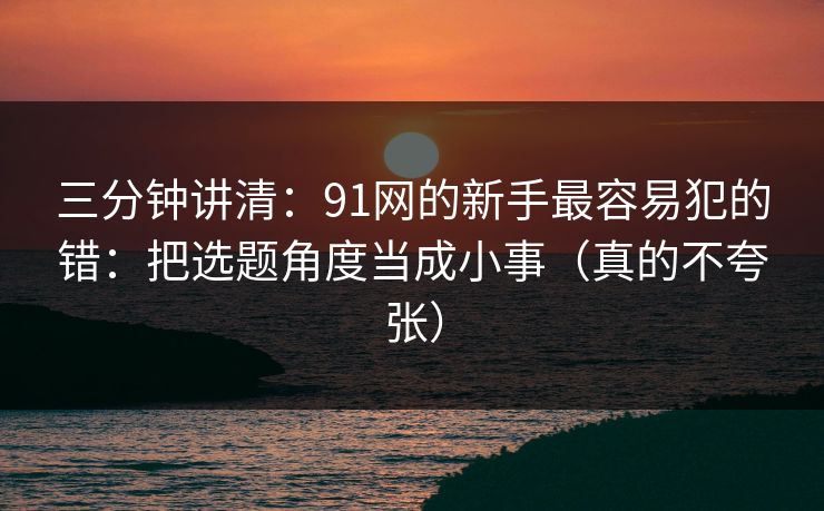 三分钟讲清：91网的新手最容易犯的错：把选题角度当成小事（真的不夸张）