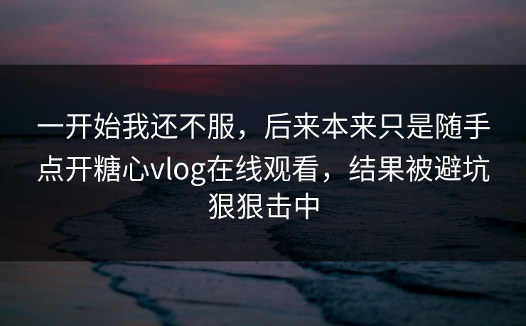 一开始我还不服，后来本来只是随手点开糖心vlog在线观看，结果被避坑狠狠击中