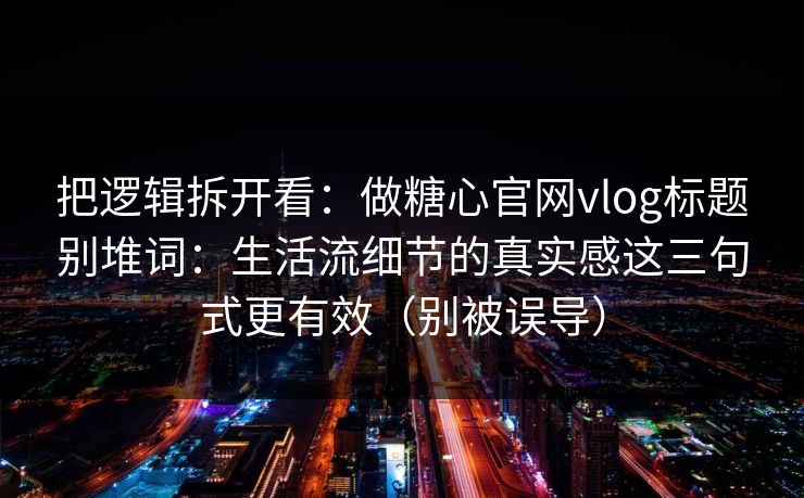 把逻辑拆开看：做糖心官网vlog标题别堆词：生活流细节的真实感这三句式更有效（别被误导）