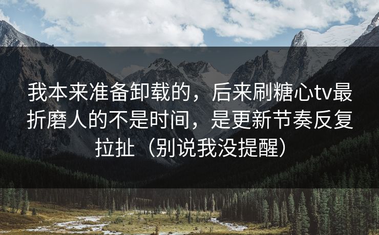 我本来准备卸载的，后来刷糖心tv最折磨人的不是时间，是更新节奏反复拉扯（别说我没提醒）