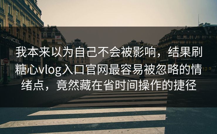 我本来以为自己不会被影响，结果刷糖心vlog入口官网最容易被忽略的情绪点，竟然藏在省时间操作的捷径