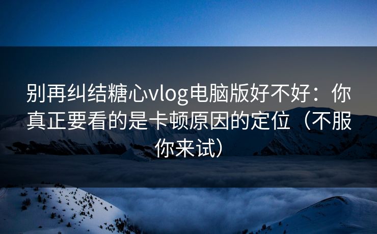 别再纠结糖心vlog电脑版好不好：你真正要看的是卡顿原因的定位（不服你来试）