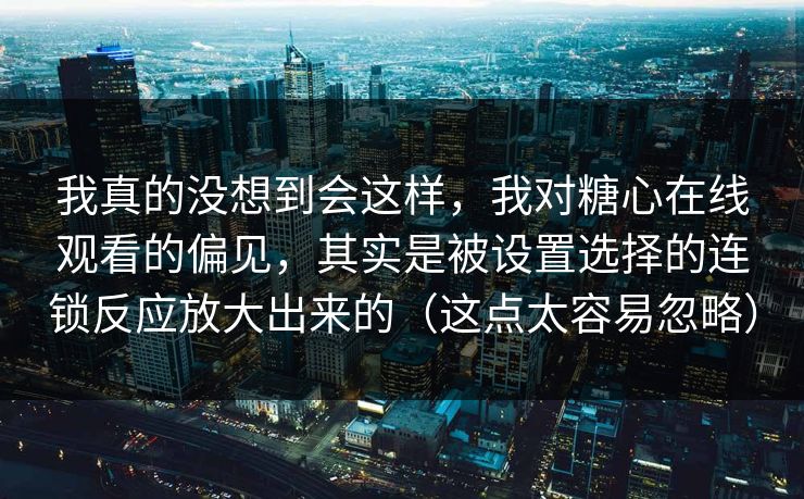 我真的没想到会这样，我对糖心在线观看的偏见，其实是被设置选择的连锁反应放大出来的（这点太容易忽略）