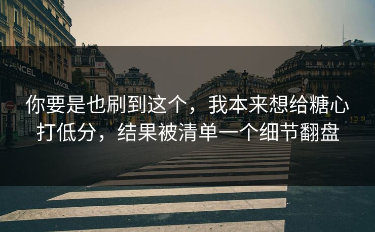 你要是也刷到这个，我本来想给糖心打低分，结果被清单一个细节翻盘