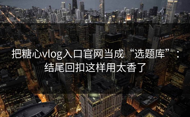 把糖心vlog入口官网当成“选题库”：结尾回扣这样用太香了