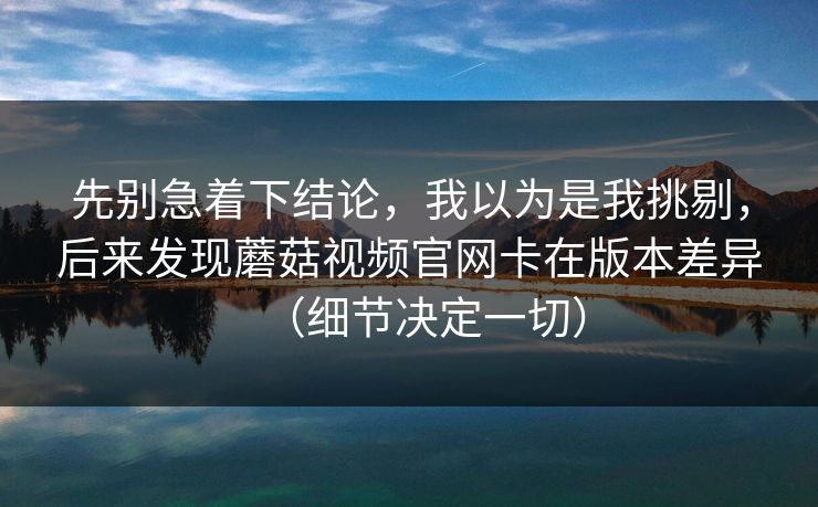 先别急着下结论,我以为是我挑剔,后来发现蘑菇视频官网卡在版本差异(细节决定一切) 先别急着下结论,我以为是我挑剔,后来发现蘑菇视频官网卡在版本差异(细节决定一切)