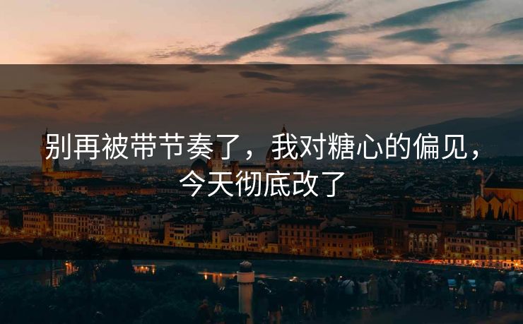 别再被带节奏了,我对糖心的偏见,今天彻底改了 别再被带节奏了,我对糖心的偏见,今天彻底改了