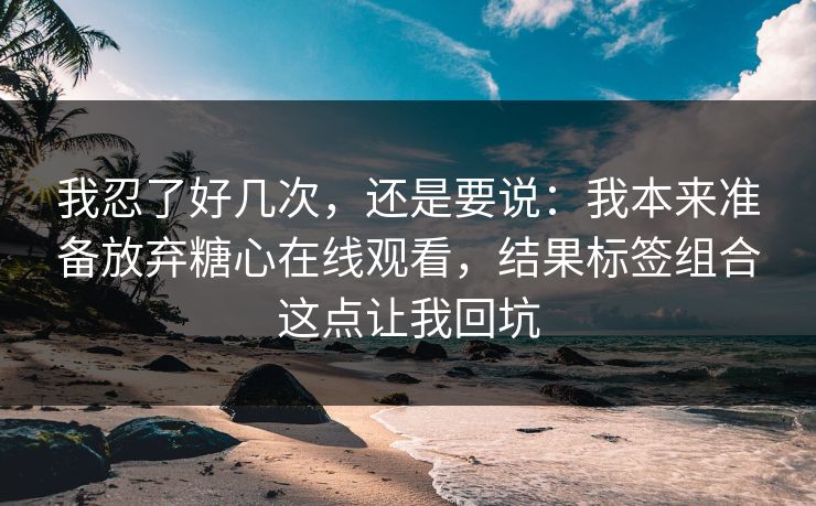 我忍了好几次,还是要说:我本来准备放弃糖心在线观看,结果标签组合这点让我回坑 我忍了好几次,还是要说:我本来准备放弃糖心在线观看,结果标签组合这点让我回坑
