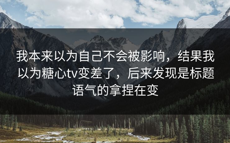 我本来以为自己不会被影响，结果我以为糖心tv变差了，后来发现是标题语气的拿捏在变