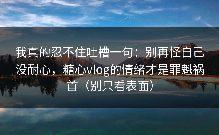 我真的忍不住吐槽一句:别再怪自己没耐心,糖心vlog的情绪才是罪魁祸首(别只看表面) 我真的忍不住吐槽一句:别再怪自己没耐心,糖心vlog的情绪才是罪魁祸首(别只看表面)