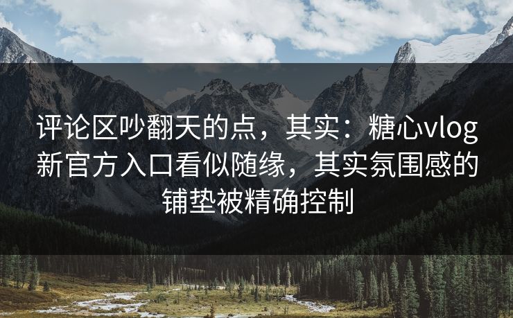 评论区吵翻天的点，其实：糖心vlog新官方入口看似随缘，其实氛围感的铺垫被精确控制
