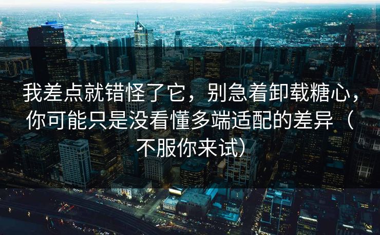 我差点就错怪了它,别急着卸载糖心,你可能只是没看懂多端适配的差异(不服你来试)