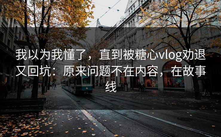 我以为我懂了,直到被糖心vlog劝退又回坑:原来问题不在内容,在故事线 我以为我懂了,直到被糖心vlog劝退又回坑:原来问题不在内容,在故事线