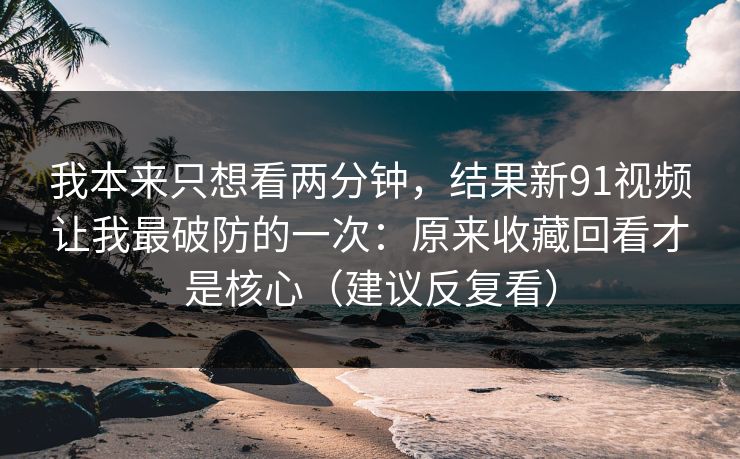 我本来只想看两分钟，结果新91视频让我最破防的一次：原来收藏回看才是核心（建议反复看）