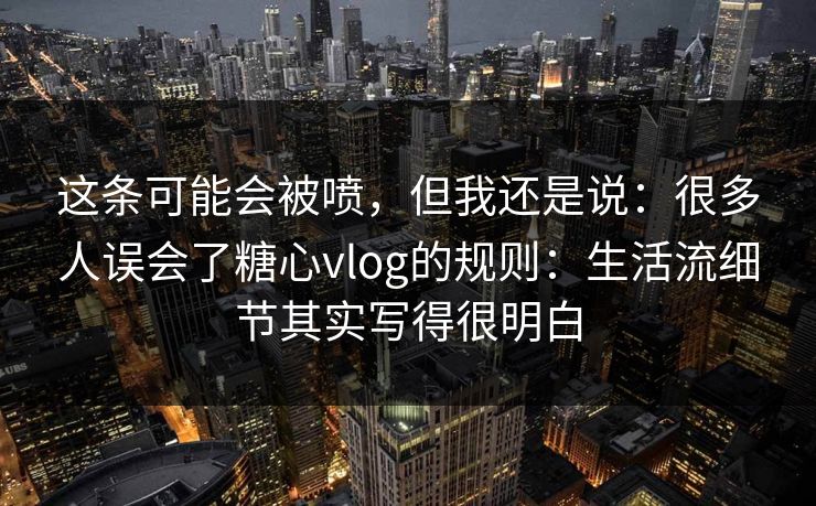 这条可能会被喷,但我还是说:很多人误会了糖心vlog的规则:生活流细节其实写得很明白 这条可能会被喷,但我还是说:很多人误会了糖心vlog的规则:生活流细节其实写得很明白