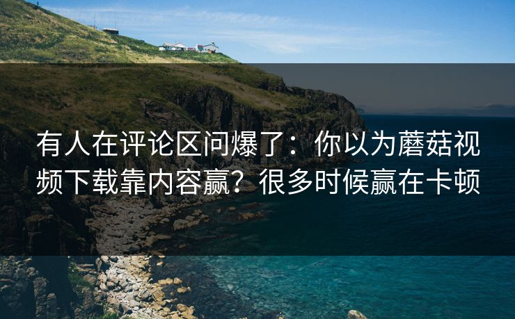 有人在评论区问爆了：你以为蘑菇视频下载靠内容赢？很多时候赢在卡顿