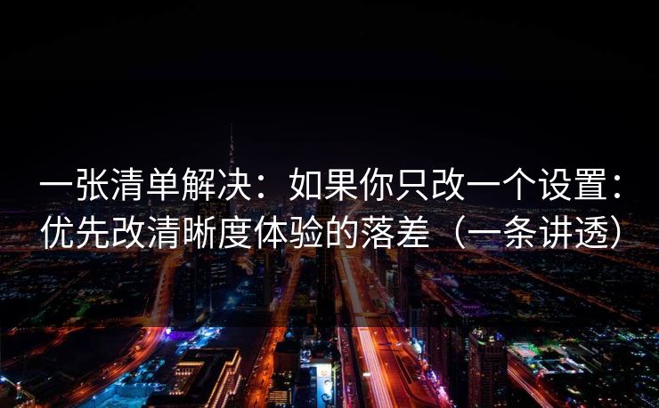 一张清单解决：如果你只改一个设置：优先改清晰度体验的落差（一条讲透）