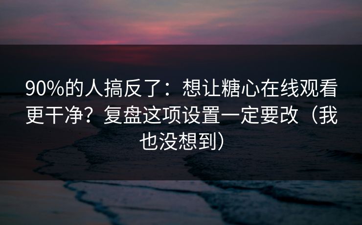 90%的人搞反了：想让糖心在线观看更干净？复盘这项设置一定要改（我也没想到）