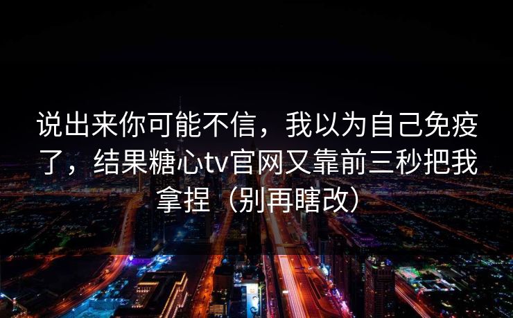 说出来你可能不信，我以为自己免疫了，结果糖心tv官网又靠前三秒把我拿捏（别再瞎改）