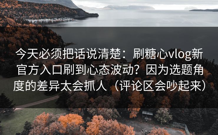 今天必须把话说清楚:刷糖心vlog新官方入口刷到心态波动?因为选题角度的差异太会抓人(评论区会吵起来) 今天必须把话说清楚:刷糖心vlog新官方入口刷到心态波动?因为选题角度的差异太会抓人(评论区会吵起来)