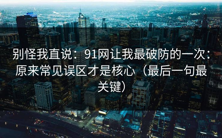 别怪我直说：91网让我最破防的一次：原来常见误区才是核心（最后一句最关键）