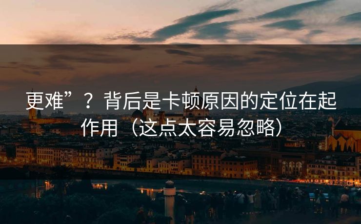 更难”?背后是卡顿原因的定位在起作用(这点太容易忽略) 更难”?背后是卡顿原因的定位在起作用(这点太容易忽略)